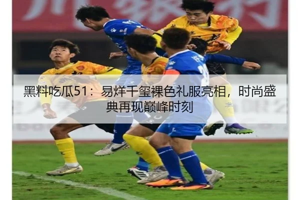 黑料吃瓜51：易烊千玺裸色礼服亮相，时尚盛典再现巅峰时刻